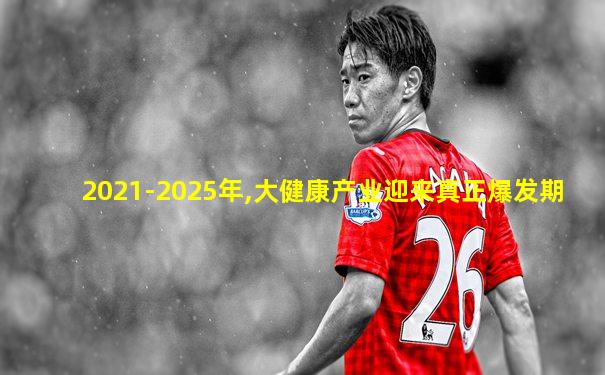 2021-2025年,大健康产业迎来真正爆发期