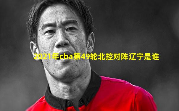 2021年cba第49轮北控对阵辽宁是谁