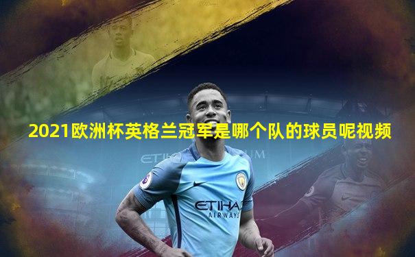 2021欧洲杯英格兰冠军是哪个队的球员呢视频