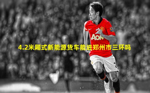 4.2米厢式新能源货车能进郑州市三环吗