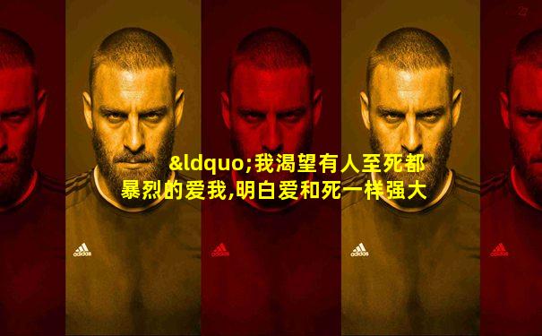 “我渴望有人至死都暴烈的爱我,明白爱和死一样强大”