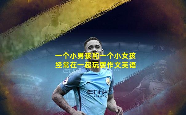 一个小男孩和一个小女孩经常在一起玩耍作文英语
