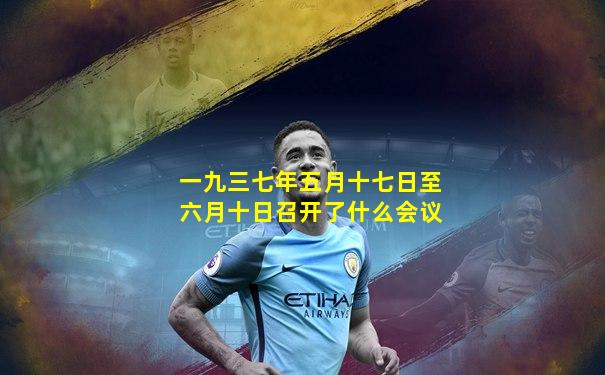 一九三七年五月十七日至六月十日召开了什么会议