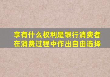 享有什么权利是银行消费者在消费过程中作出自由选择