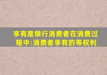 享有是银行消费者在消费过程中:消费者享有的等权利
