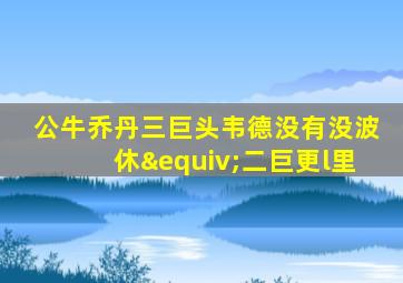 公牛乔丹三巨头韦德没有没波休≡二巨更l里