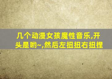 几个动漫女孩魔性音乐,开头是哟~,然后左扭扭右扭捏