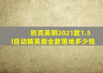 别克英朗2021款1.5l自动精英版全款落地多少钱