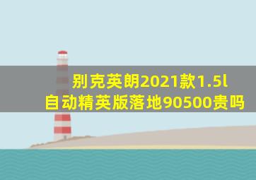 别克英朗2021款1.5l自动精英版落地90500贵吗
