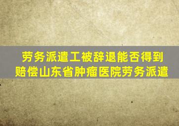 劳务派遣工被辞退能否得到赔偿山东省肿瘤医院劳务派遣