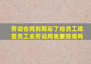 劳动合同到期忘了给员工续签员工去劳动局告要赔偿吗