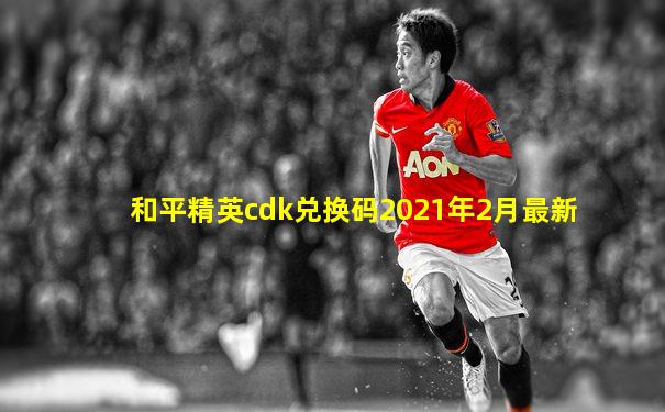 和平精英cdk兑换码2021年2月最新