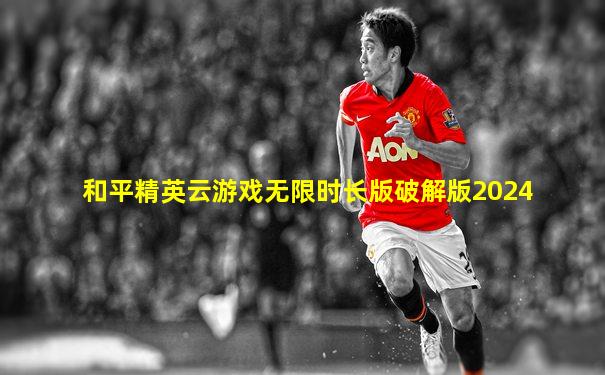 和平精英云游戏无限时长版破解版2024