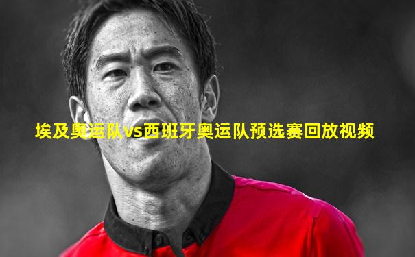 埃及奥运队vs西班牙奥运队预选赛回放视频