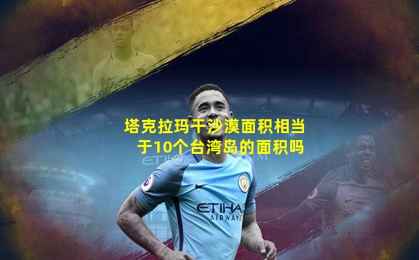 塔克拉玛干沙漠面积相当于10个台湾岛的面积吗