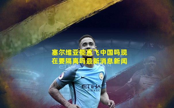 塞尔维亚能直飞中国吗现在要隔离吗最新消息新闻