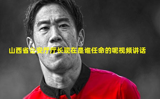 山西省公安厅厅长现在是谁任命的呢视频讲话
