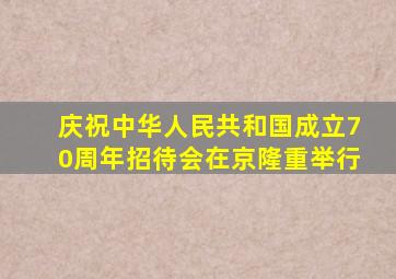 庆祝中华人民共和国成立70周年招待会在京隆重举行