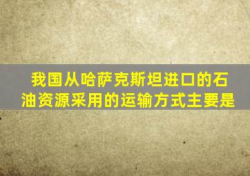 我国从哈萨克斯坦进口的石油资源采用的运输方式主要是
