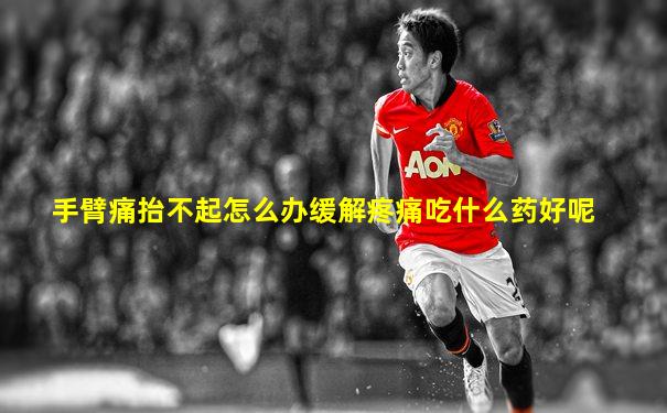 手臂痛抬不起怎么办缓解疼痛吃什么药好呢