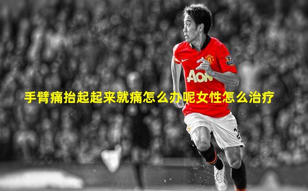手臂痛抬起起来就痛怎么办呢女性怎么治疗