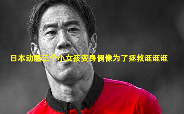日本动漫三个小女孩变身偶像为了拯救谁谁谁