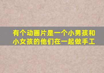 有个动画片是一个小男孩和小女孩的他们在一起做手工