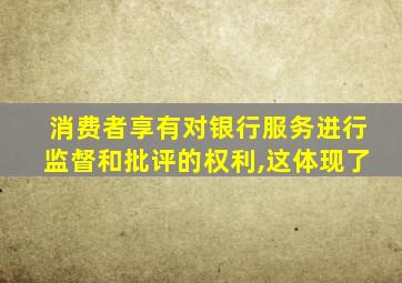 消费者享有对银行服务进行监督和批评的权利,这体现了