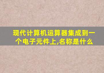 现代计算机运算器集成到一个电子元件上,名称是什么