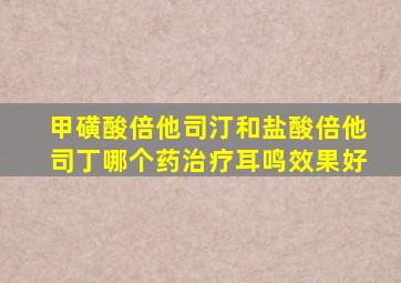甲磺酸倍他司汀和盐酸倍他司丁哪个药治疗耳鸣效果好