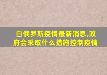 白俄罗斯疫情最新消息,政府会采取什么措施控制疫情