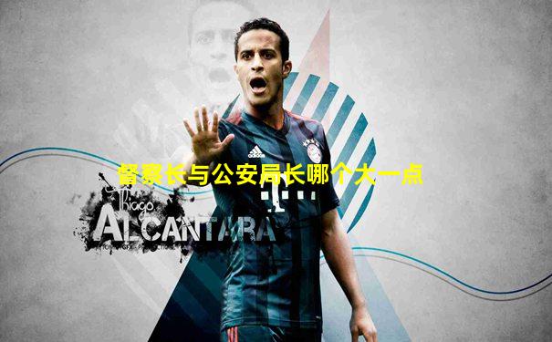 督察长与公安局长哪个大一点