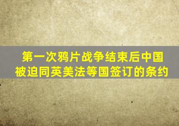 第一次鸦片战争结束后中国被迫同英美法等国签订的条约