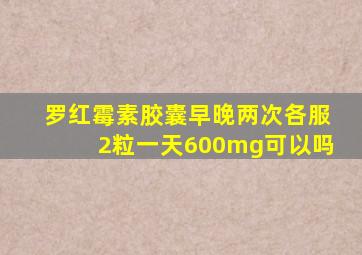罗红霉素胶囊早晚两次各服2粒一天600mg可以吗