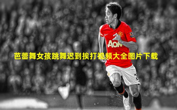 芭蕾舞女孩跳舞迟到挨打视频大全图片下载