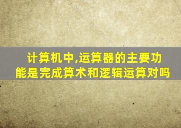 计算机中,运算器的主要功能是完成算术和逻辑运算对吗