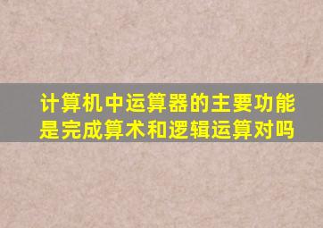 计算机中运算器的主要功能是完成算术和逻辑运算对吗