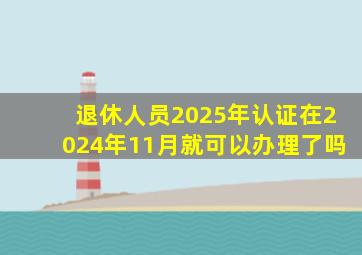 退休人员2025年认证在2024年11月就可以办理了吗