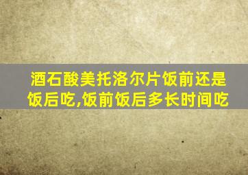 酒石酸美托洛尔片饭前还是饭后吃,饭前饭后多长时间吃