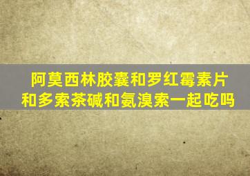 阿莫西林胶囊和罗红霉素片和多索茶碱和氨溴索一起吃吗