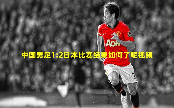 中国男足1:2日本比赛结果如何了呢视频