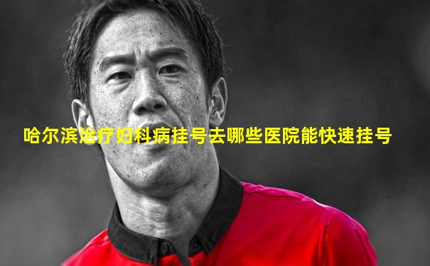哈尔滨治疗妇科病挂号去哪些医院能快速挂号