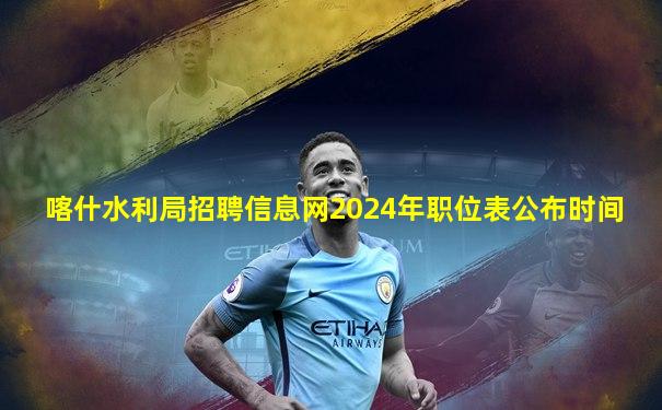 喀什水利局招聘信息网2024年职位表公布时间