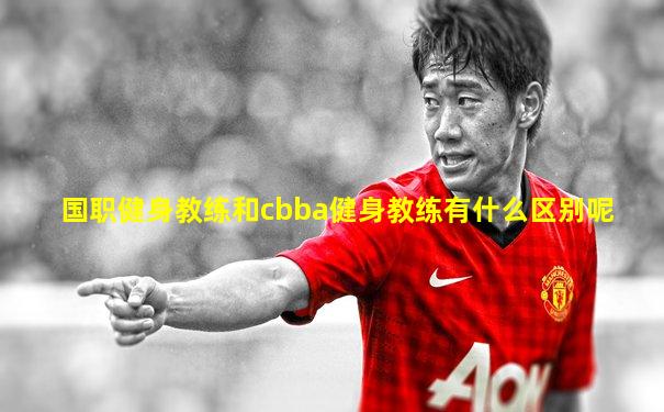 国职健身教练和cbba健身教练有什么区别呢